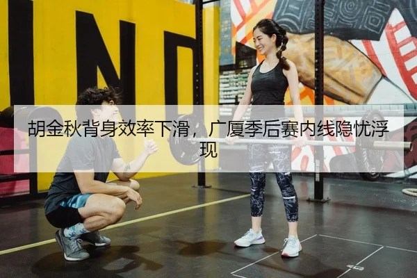 胡金秋背身效率下滑，广厦季后赛内线隐忧浮现