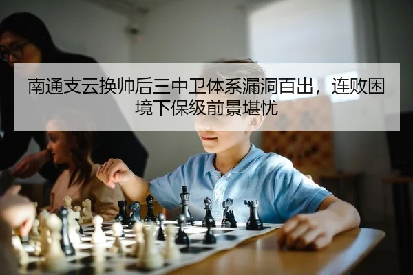 南通支云换帅后三中卫体系漏洞百出，连败困境下保级前景堪忧